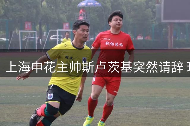 上海申花主帅斯卢茨基突然请辞 球队遭遇联赛三连败危机