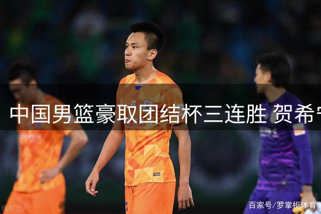 中国男篮豪取团结杯三连胜 贺希宁狂砍25分带队取胜