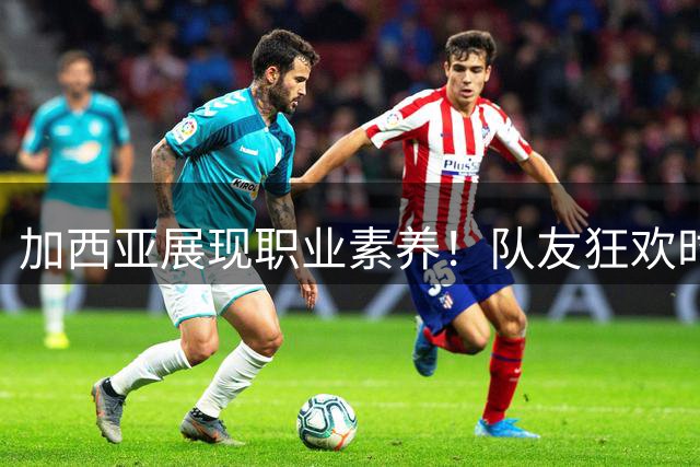 加西亚展现职业素养！队友狂欢时他独自回防引热议