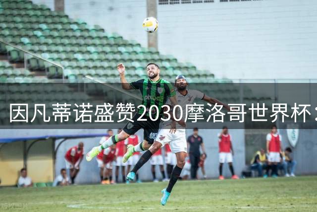 因凡蒂诺盛赞2030摩洛哥世界杯：足球嘉年华将创世纪纪录