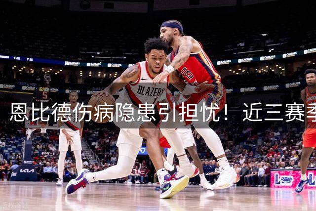 恩比德伤病隐患引担忧！近三赛季缺席超六成比赛 向詹姆斯立军令状