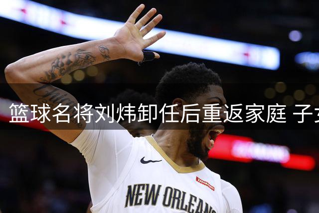 篮球名将刘炜卸任后重返家庭 子女继承运动天赋引关注