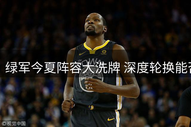 绿军今夏阵容大洗牌 深度轮换能否化解内线隐忧？