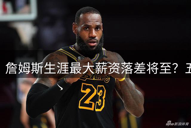 詹姆斯生涯最大薪资落差将至？五队争抢背后暗藏玄机