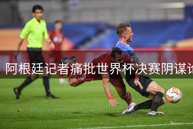 阿根廷记者痛批世界杯决赛阴谋论：这是对足球精神的亵渎