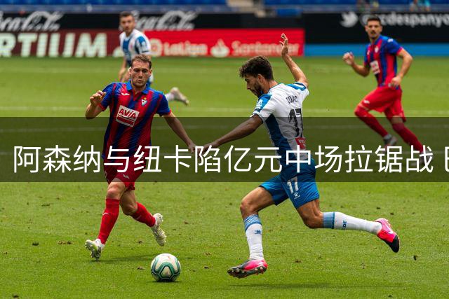 阿森纳与纽卡陷亿元中场拉锯战 巴西国脚设最后期限