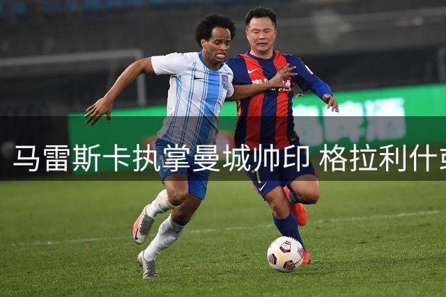 马雷斯卡执掌曼城帅印 格拉利什或迎职业生涯转机